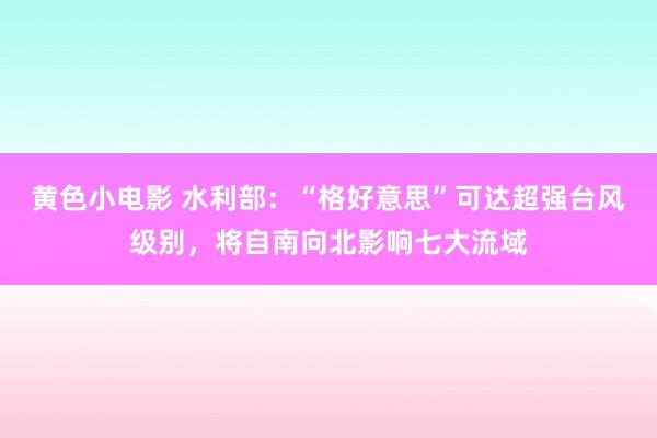 黄色小电影 水利部：“格好意思”可达超强台风级别，将自南向北影响七大流域