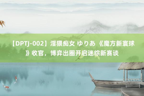 【DPTJ-002】淫猥痴女 ゆりあ 《魔方新寰球》收官，博弈出圈开启迷综新赛谈