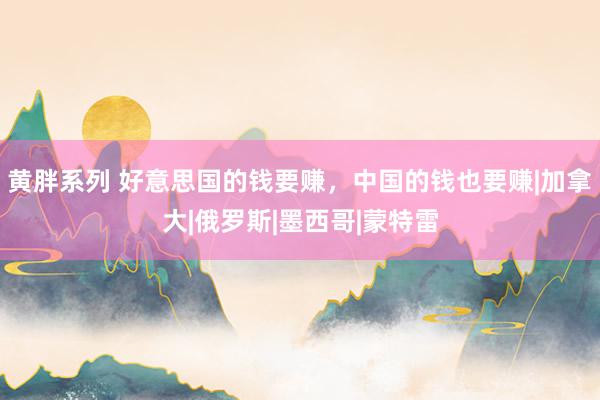 黄胖系列 好意思国的钱要赚，中国的钱也要赚|加拿大|俄罗斯|墨西哥|蒙特雷
