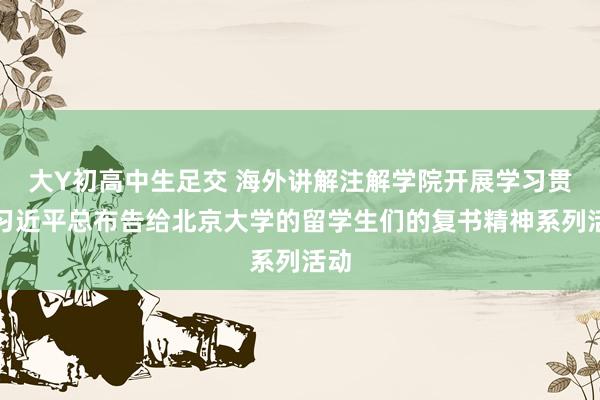 大Y初高中生足交 海外讲解注解学院开展学习贯彻习近平总布告给北京大学的留学生们的复书精神系列活动