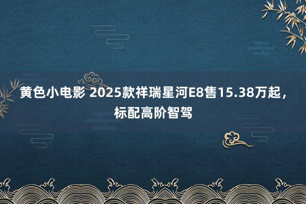黄色小电影 2025款祥瑞星河E8售15.38万起，标配高阶智驾