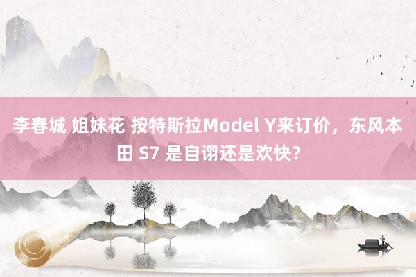李春城 姐妹花 按特斯拉Model Y来订价，东风本田 S7 是自诩还是欢快？