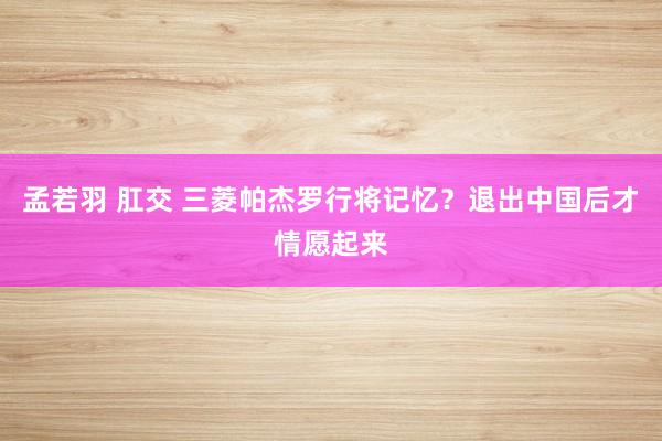 孟若羽 肛交 三菱帕杰罗行将记忆？退出中国后才情愿起来
