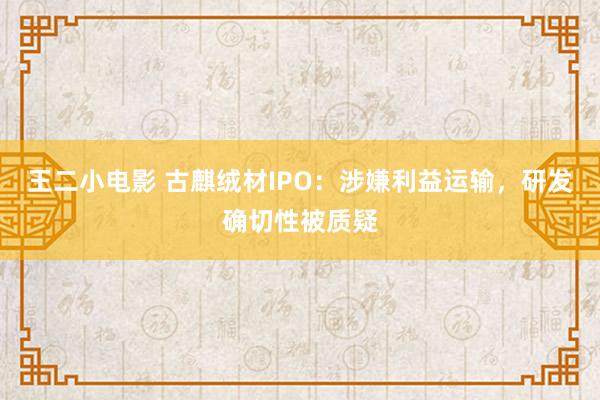 王二小电影 古麒绒材IPO：涉嫌利益运输，研发确切性被质疑