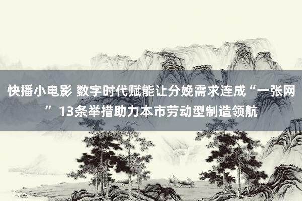 快播小电影 数字时代赋能让分娩需求连成“一张网” 13条举措助力本市劳动型制造领航