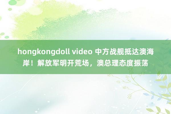 hongkongdoll video 中方战舰抵达澳海岸！解放军明开荒场，澳总理态度振荡