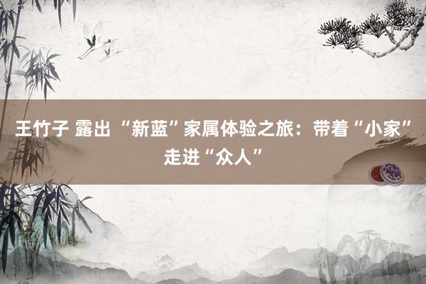 王竹子 露出 “新蓝”家属体验之旅：带着“小家”走进“众人”
