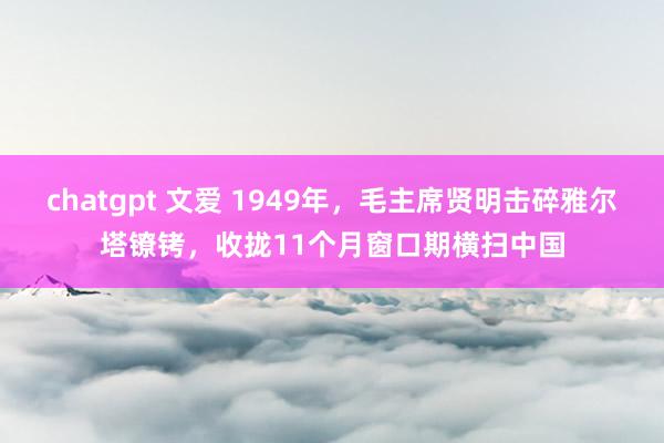 chatgpt 文爱 1949年，毛主席贤明击碎雅尔塔镣铐，收拢11个月窗口期横扫中国