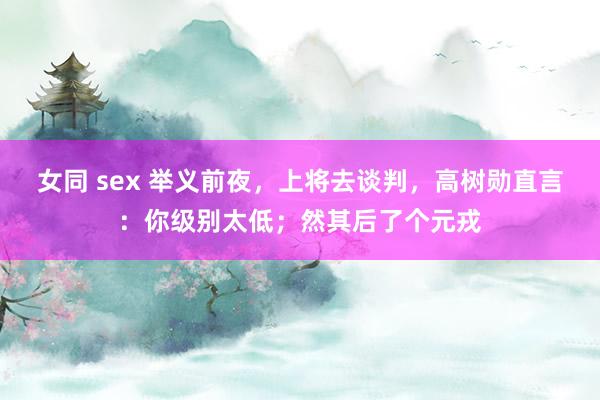 女同 sex 举义前夜，上将去谈判，高树勋直言：你级别太低；然其后了个元戎
