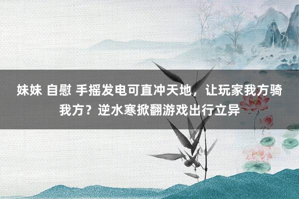 妹妹 自慰 手摇发电可直冲天地，让玩家我方骑我方？逆水寒掀翻游戏出行立异