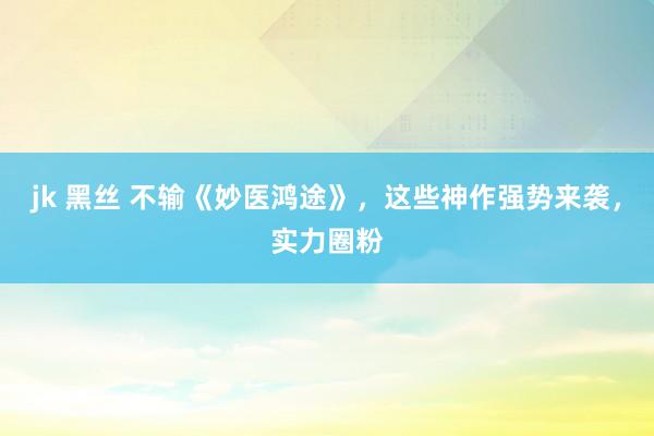 jk 黑丝 不输《妙医鸿途》，这些神作强势来袭，实力圈粉