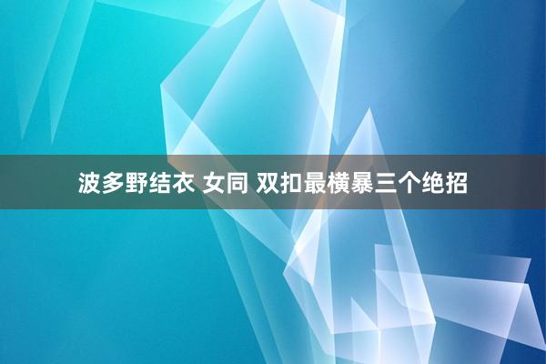 波多野结衣 女同 双扣最横暴三个绝招