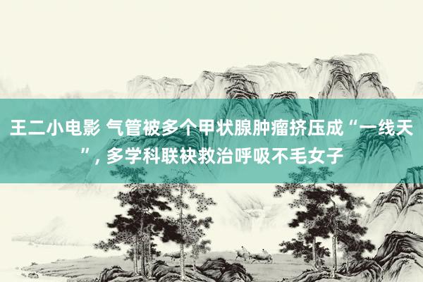 王二小电影 气管被多个甲状腺肿瘤挤压成“一线天”， 多学科联袂救治呼吸不毛女子