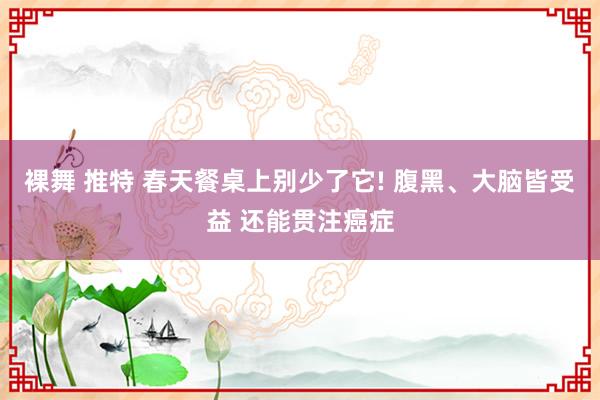 裸舞 推特 春天餐桌上别少了它! 腹黑、大脑皆受益 还能贯注癌症