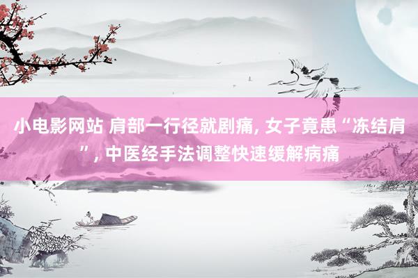 小电影网站 肩部一行径就剧痛， 女子竟患“冻结肩”， 中医经手法调整快速缓解病痛