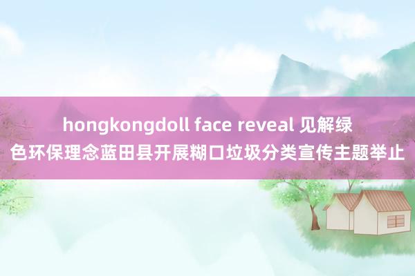 hongkongdoll face reveal 见解绿色环保理念蓝田县开展糊口垃圾分类宣传主题举止