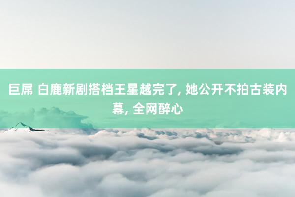 巨屌 白鹿新剧搭档王星越完了， 她公开不拍古装内幕， 全网醉心