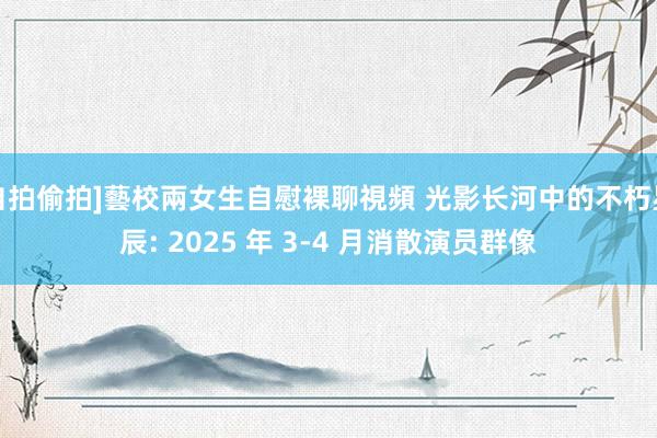 自拍偷拍]藝校兩女生自慰裸聊視頻 光影长河中的不朽星辰: 2025 年 3-4 月消散演员群像