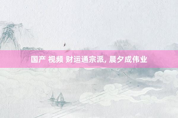 国产 视频 财运通宗派， 晨夕成伟业