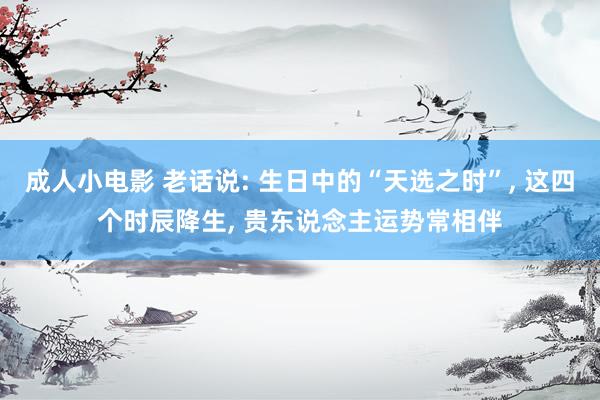 成人小电影 老话说: 生日中的“天选之时”， 这四个时辰降生， 贵东说念主运势常相伴