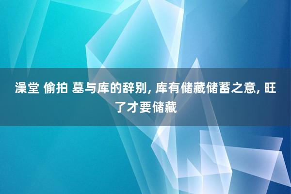 澡堂 偷拍 墓与库的辞别， 库有储藏储蓄之意， 旺了才要储藏