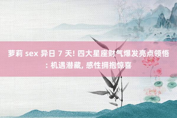 萝莉 sex 异日 7 天! 四大星座财气爆发亮点领悟: 机遇潜藏， 感性拥抱惊喜