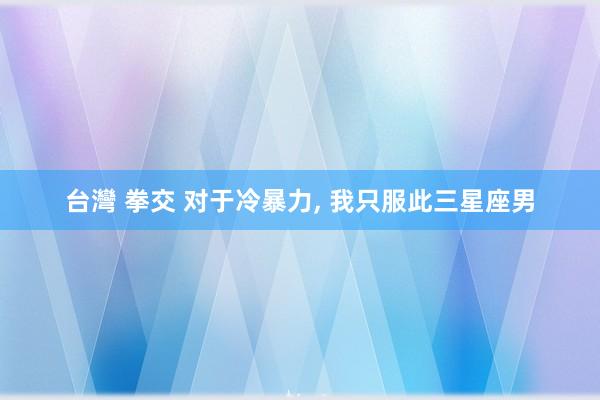 台灣 拳交 对于冷暴力， 我只服此三星座男