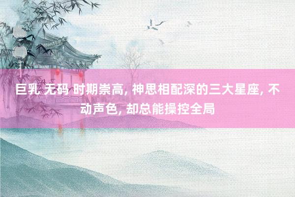巨乳 无码 时期崇高， 神思相配深的三大星座， 不动声色， 却总能操控全局