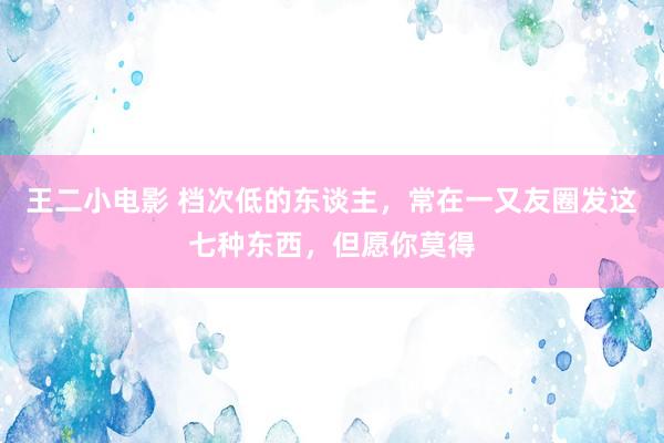 王二小电影 档次低的东谈主，常在一又友圈发这七种东西，但愿你莫得