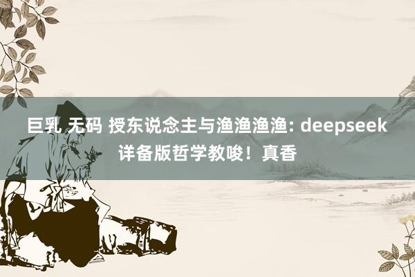 巨乳 无码 授东说念主与渔渔渔渔: deepseek详备版哲学教唆！真香