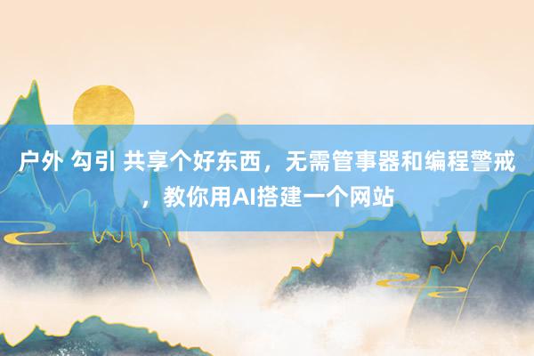 户外 勾引 共享个好东西，无需管事器和编程警戒，教你用AI搭建一个网站