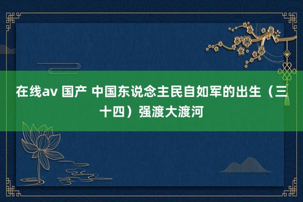 在线av 国产 中国东说念主民自如军的出生（三十四）强渡大渡河