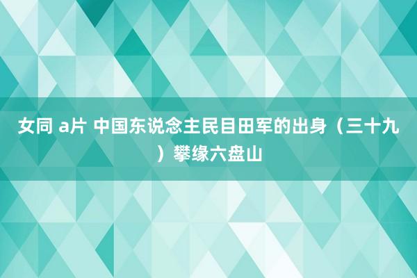 女同 a片 中国东说念主民目田军的出身（三十九）攀缘六盘山