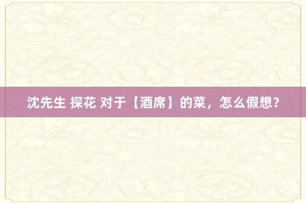 沈先生 探花 对于【酒席】的菜，怎么假想？