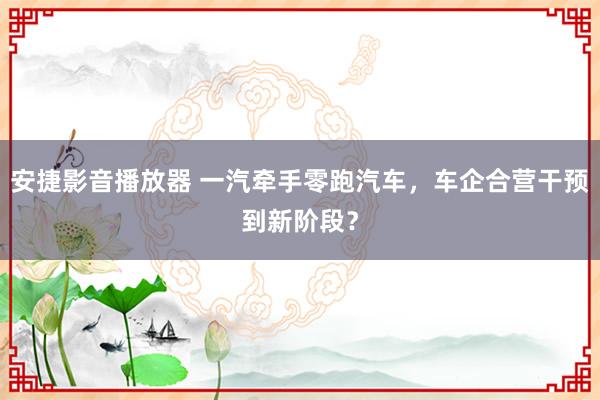 安捷影音播放器 一汽牵手零跑汽车，车企合营干预到新阶段？