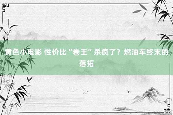 黄色小电影 性价比“卷王”杀疯了？燃油车终末的落拓