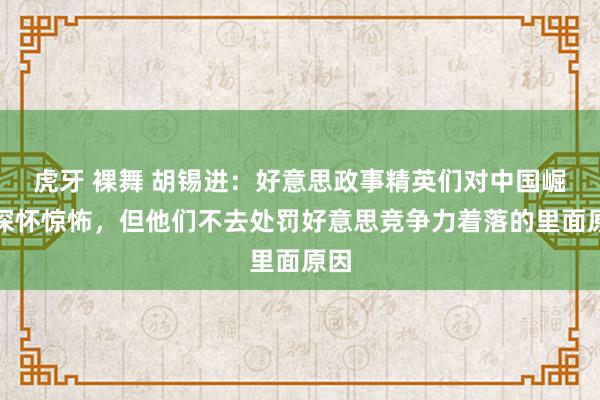虎牙 裸舞 胡锡进：好意思政事精英们对中国崛起深怀惊怖，但他们不去处罚好意思竞争力着落的里面原因